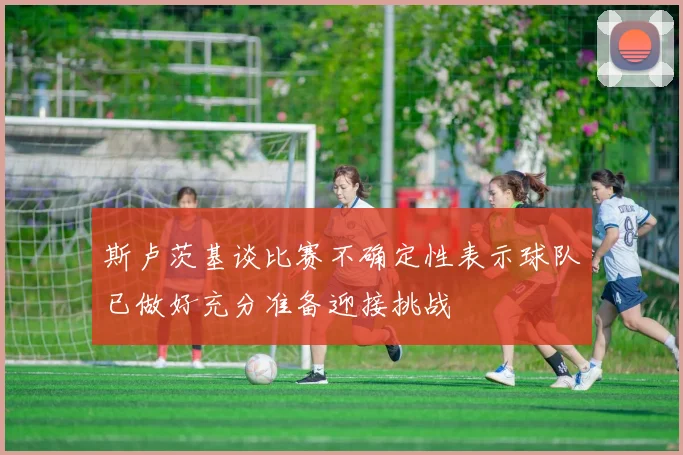 斯卢茨基谈比赛不确定性表示球队已做好充分准备迎接挑战