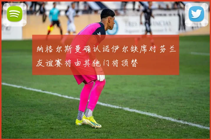 纳格尔斯曼确认诺伊尔缺席对芬兰友谊赛将由其他门将顶替