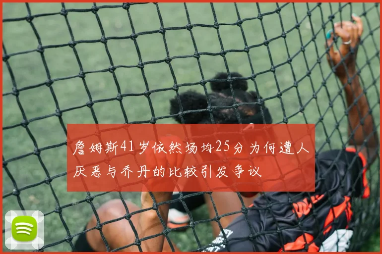 詹姆斯41岁依然场均25分为何遭人厌恶与乔丹的比较引发争议