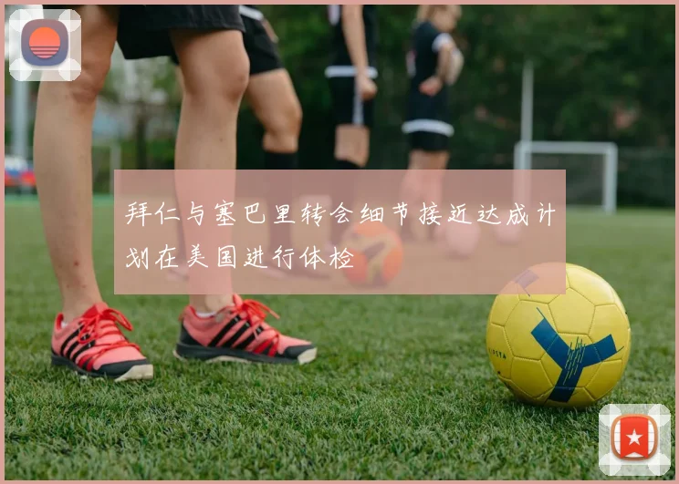 拜仁与塞巴里转会细节接近达成计划在美国进行体检