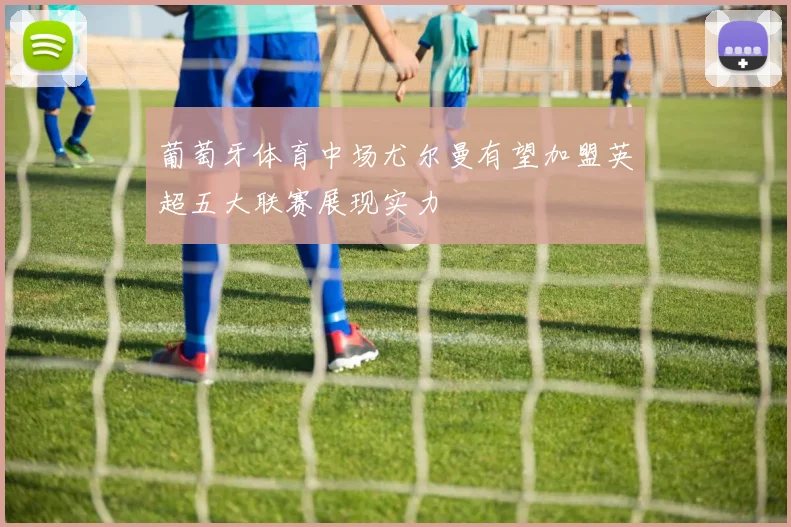 葡萄牙体育中场尤尔曼有望加盟英超五大联赛展现实力