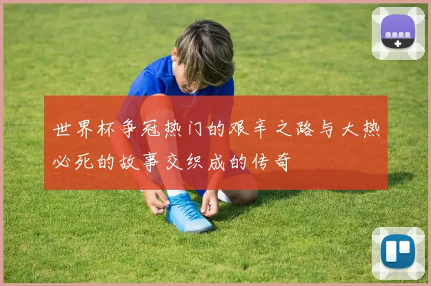 世界杯争冠热门的艰辛之路与大热必死的故事交织成的传奇