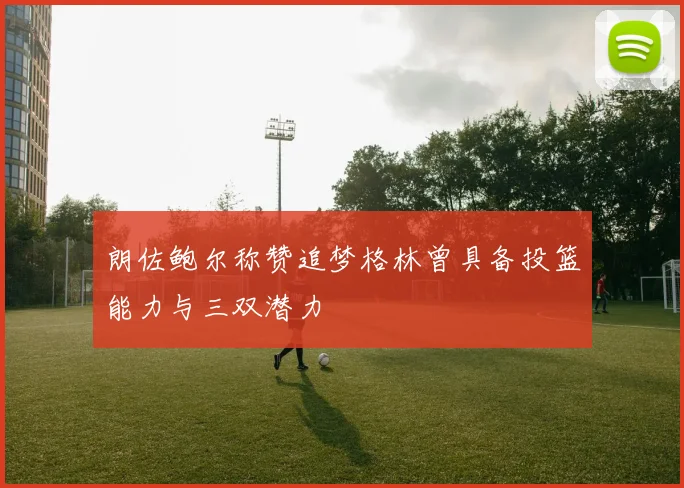 朗佐鲍尔称赞追梦格林曾具备投篮能力与三双潜力