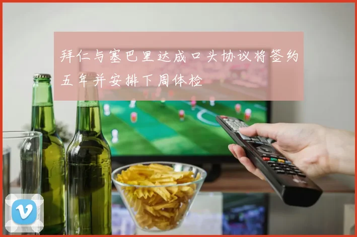 拜仁与塞巴里达成口头协议将签约五年并安排下周体检