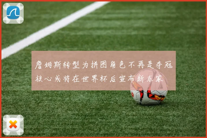 詹姆斯转型为拼图角色不再是夺冠核心或将在世界杯后宣布新东家