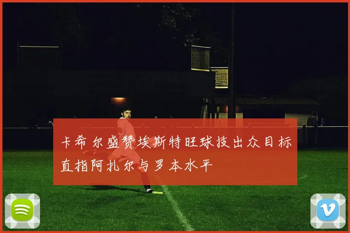 卡希尔盛赞埃斯特旺球技出众目标直指阿扎尔与罗本水平