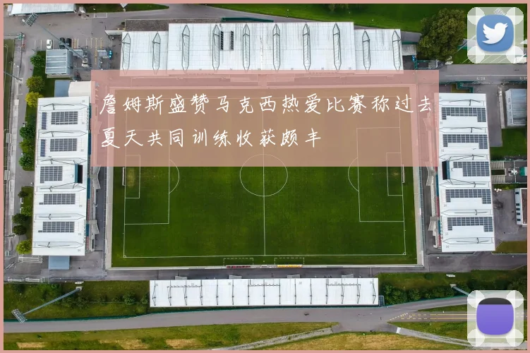 詹姆斯盛赞马克西热爱比赛称过去夏天共同训练收获颇丰