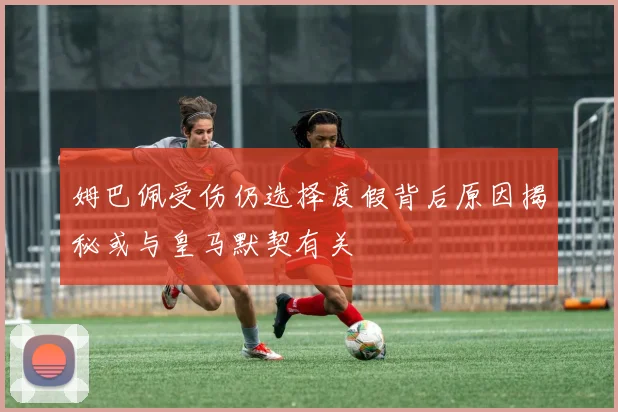 姆巴佩受伤仍选择度假背后原因揭秘或与皇马默契有关