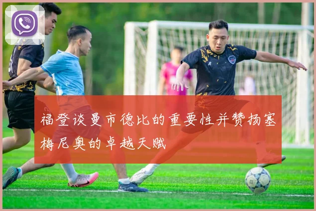 福登谈曼市德比的重要性并赞扬塞梅尼奥的卓越天赋