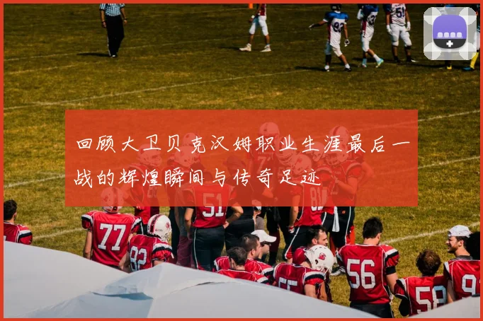 回顾大卫贝克汉姆职业生涯最后一战的辉煌瞬间与传奇足迹