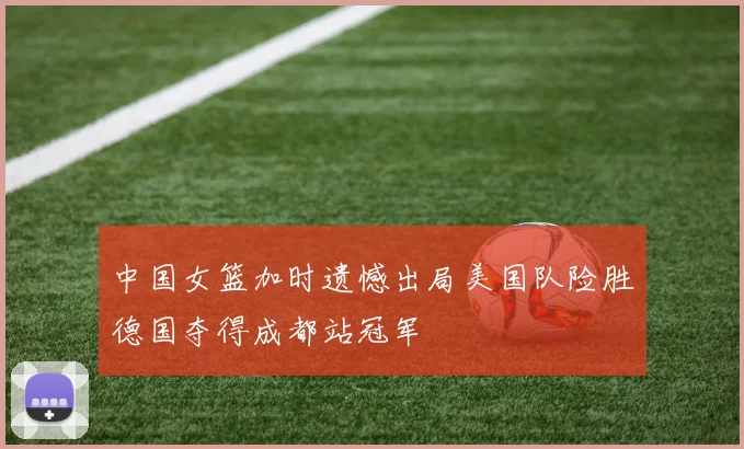 中国女篮加时遗憾出局美国队险胜德国夺得成都站冠军
