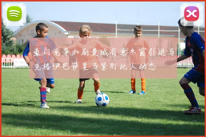 豪门竞争加剧曼城有意冬窗引进马克格伊巴萨皇马紧盯此人动态