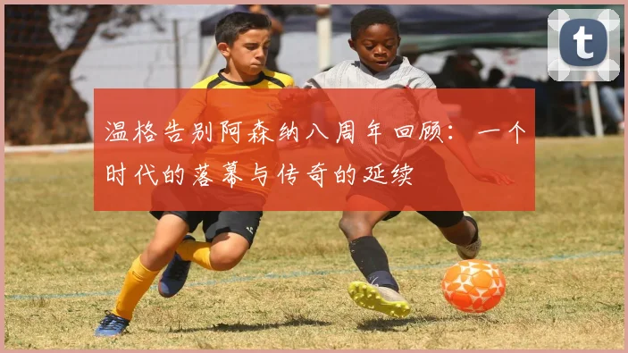 温格告别阿森纳八周年回顾：一个时代的落幕与传奇的延续