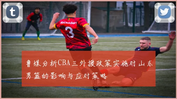 鲁媒分析CBA三外援政策实施对山东男篮的影响与应对策略