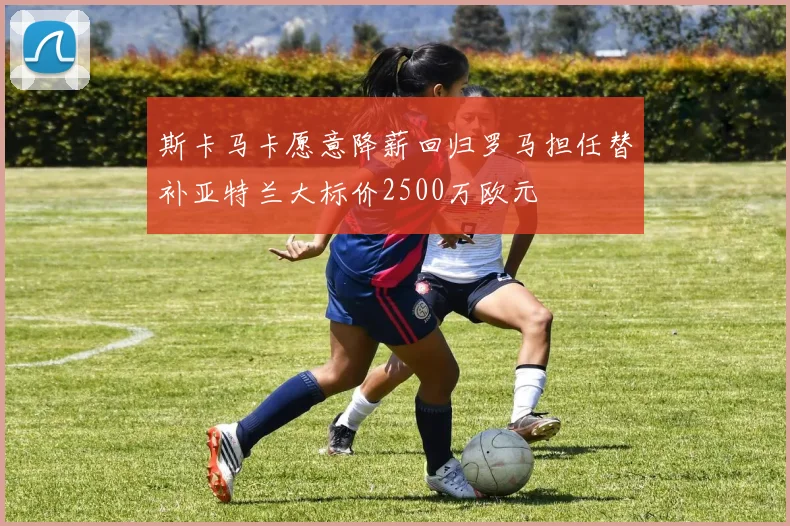 斯卡马卡愿意降薪回归罗马担任替补亚特兰大标价2500万欧元