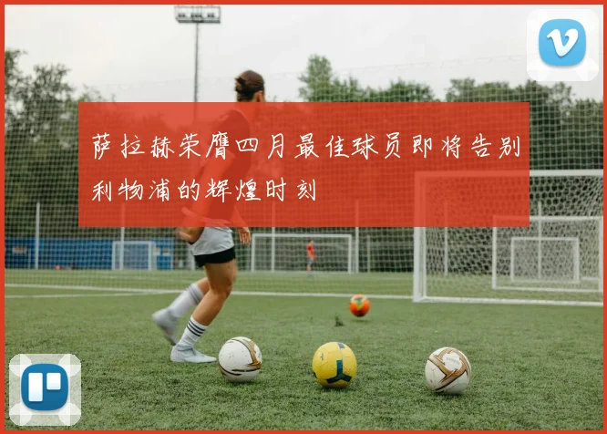 萨拉赫荣膺四月最佳球员即将告别利物浦的辉煌时刻