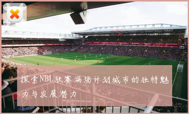 探索NBL联赛满场计划城市的独特魅力与发展潜力