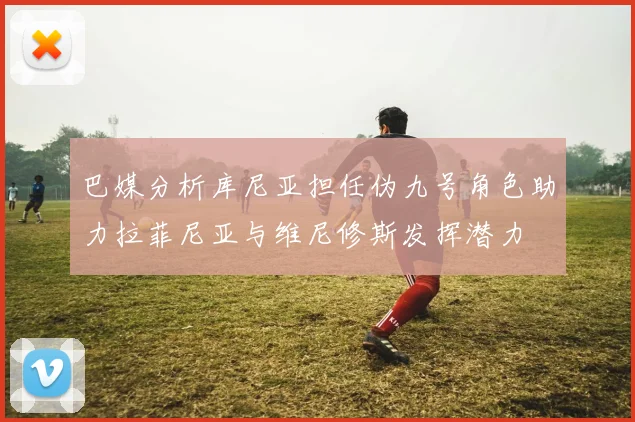 巴媒分析库尼亚担任伪九号角色助力拉菲尼亚与维尼修斯发挥潜力