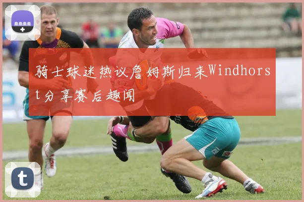 骑士球迷热议詹姆斯归来Windhorst分享赛后趣闻