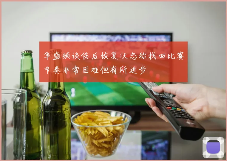 华盛顿谈伤后恢复状态称找回比赛节奏非常困难但有所进步