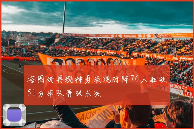 塔图姆再现神勇表现对阵76人狂砍51分率队晋级东决