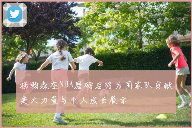 杨瀚森在NBA磨砺后将为国家队贡献更大力量与个人成长展示