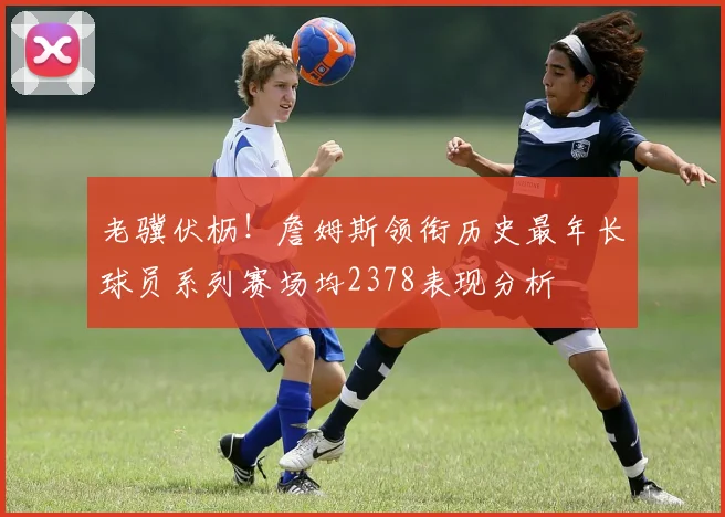 老骥伏枥！詹姆斯领衔历史最年长球员系列赛场均2378表现分析