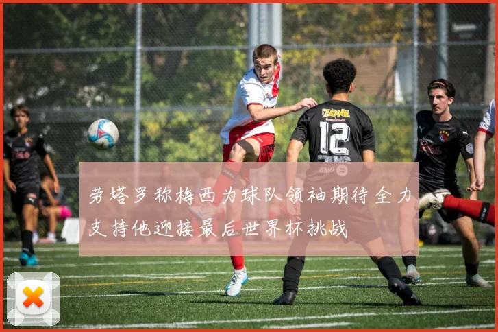 劳塔罗称梅西为球队领袖期待全力支持他迎接最后世界杯挑战
