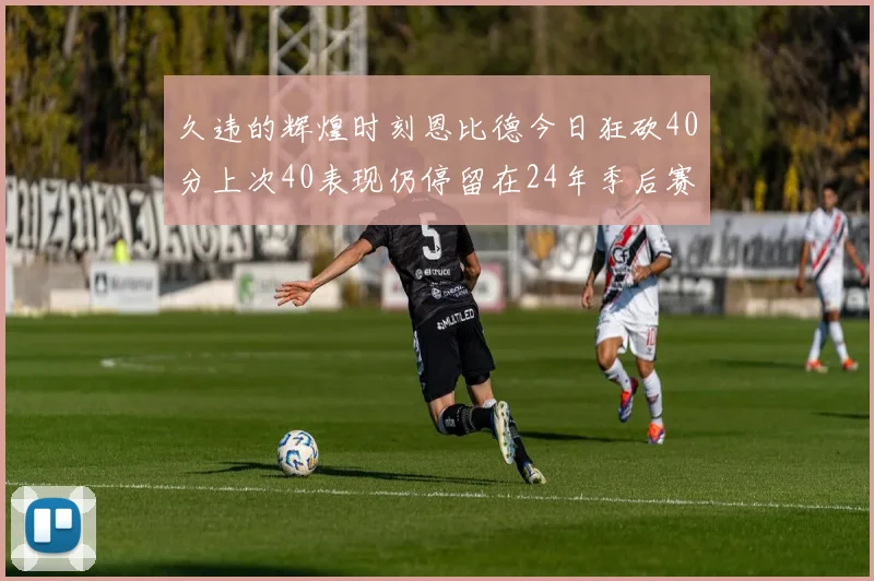 久违的辉煌时刻恩比德今日狂砍40分上次40表现仍停留在24年季后赛