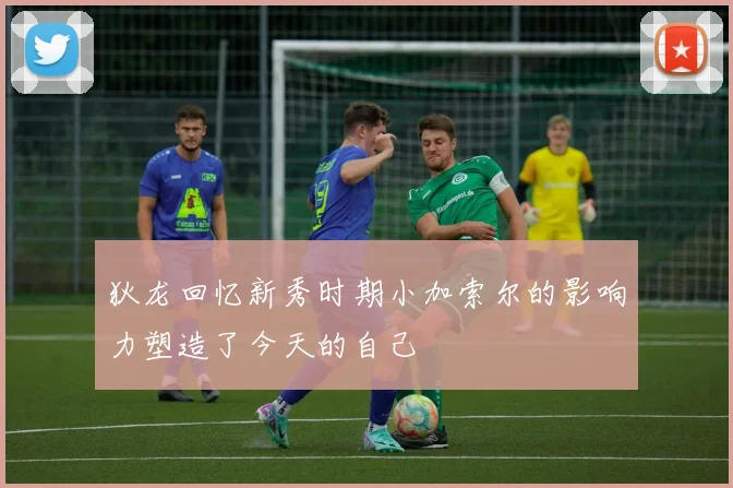 狄龙回忆新秀时期小加索尔的影响力塑造了今天的自己